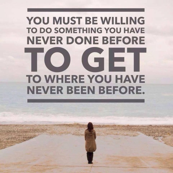 you must be willing to do something you have never done before to get to where you have never been before